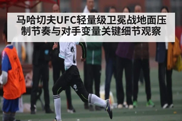 马哈切夫UFC轻量级卫冕战地面压制节奏与对手变量关键细节观察